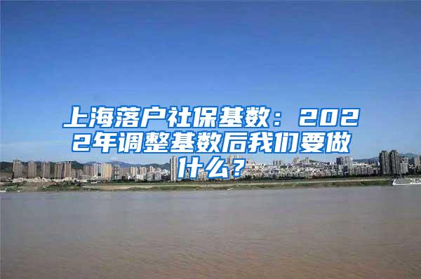 上海落户社保基数：2022年调整基数后我们要做什么？