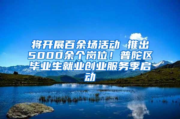 将开展百余场活动 推出5000余个岗位！普陀区毕业生就业创业服务季启动