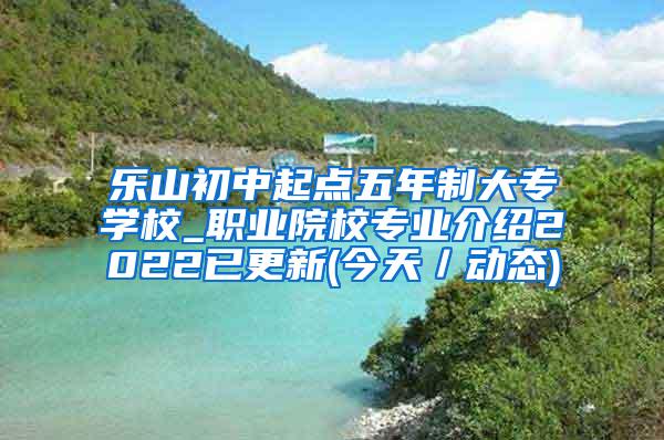 乐山初中起点五年制大专学校_职业院校专业介绍2022已更新(今天／动态)