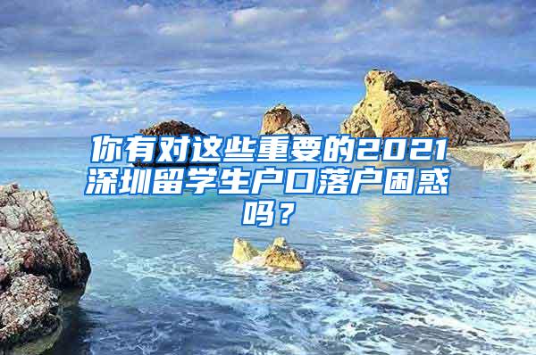 你有对这些重要的2021深圳留学生户口落户困惑吗？