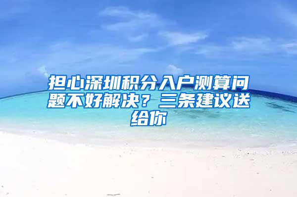 担心深圳积分入户测算问题不好解决？三条建议送给你