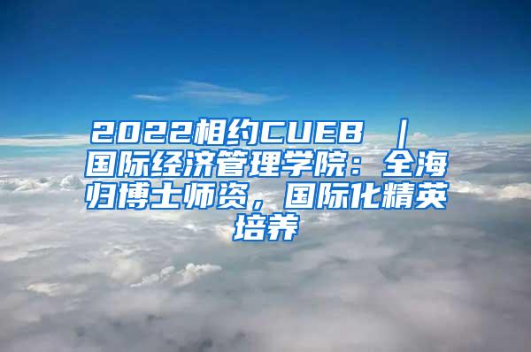 2022相约CUEB ｜ 国际经济管理学院：全海归博士师资，国际化精英培养