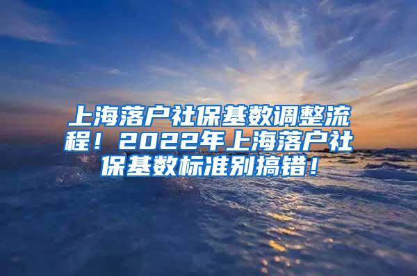 上海落户社保基数调整流程！2022年上海落户社保基数标准别搞错！