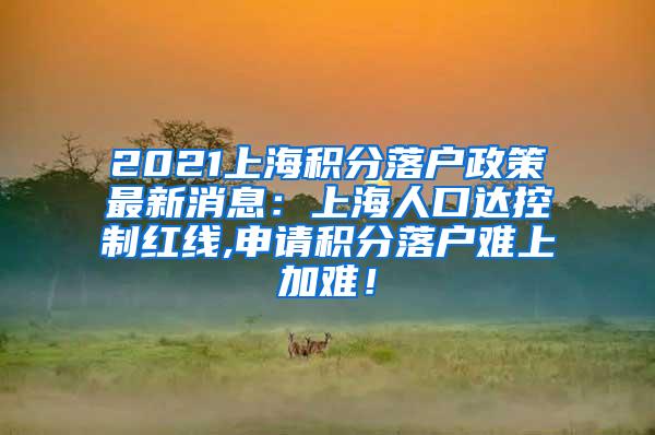 2021上海积分落户政策最新消息：上海人口达控制红线,申请积分落户难上加难！