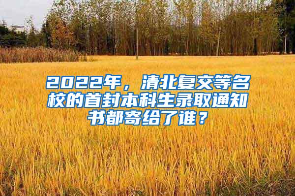 2022年，清北复交等名校的首封本科生录取通知书都寄给了谁？