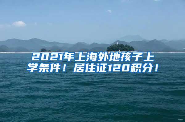 2021年上海外地孩子上学条件！居住证120积分！