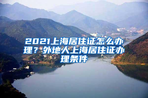 2021上海居住证怎么办理？外地人上海居住证办理条件