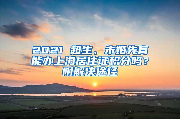 2021 超生、未婚先育能办上海居住证积分吗？附解决途径