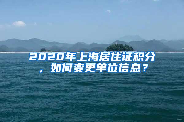 2020年上海居住证积分，如何变更单位信息？