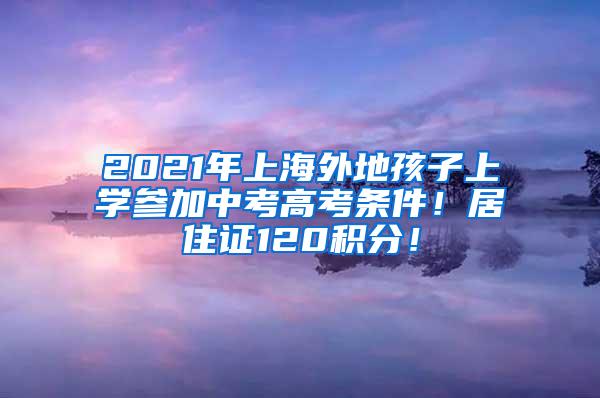 2021年上海外地孩子上学参加中考高考条件！居住证120积分！