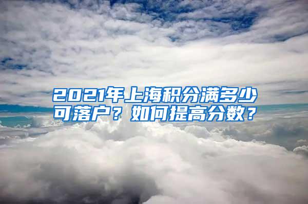 2021年上海积分满多少可落户？如何提高分数？
