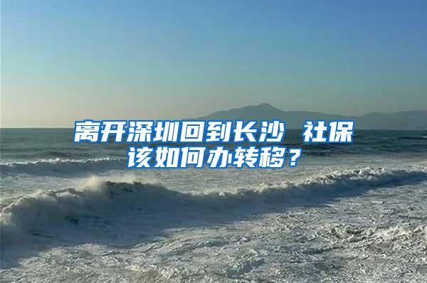 离开深圳回到长沙 社保该如何办转移？