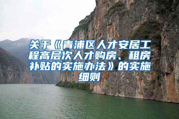 关于《青浦区人才安居工程高层次人才购房、租房补贴的实施办法》的实施细则