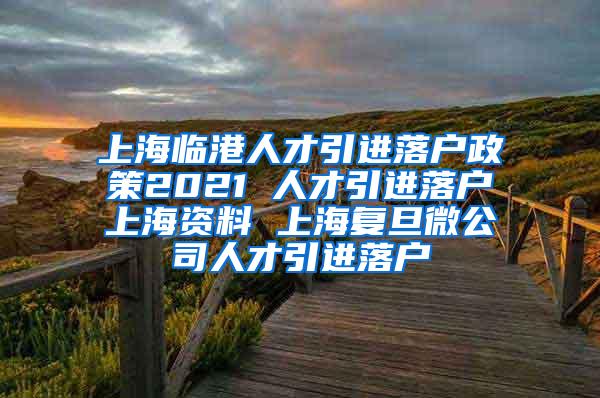 上海临港人才引进落户政策2021 人才引进落户上海资料 上海复旦微公司人才引进落户