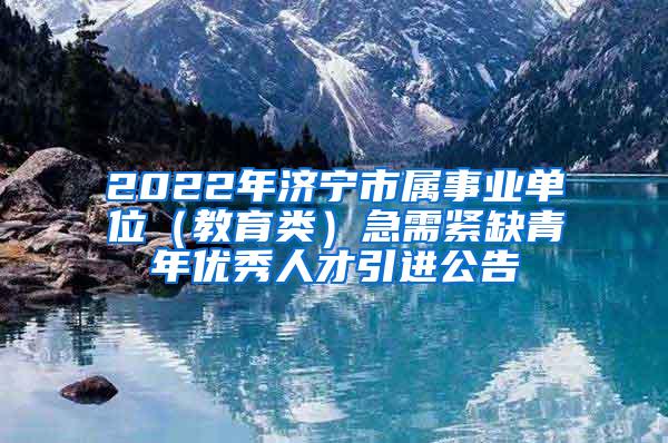 2022年济宁市属事业单位（教育类）急需紧缺青年优秀人才引进公告