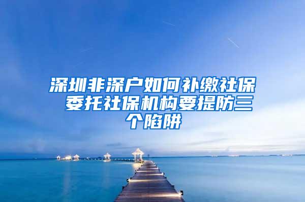 深圳非深户如何补缴社保 委托社保机构要提防三个陷阱