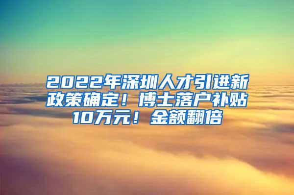 2022年深圳人才引进新政策确定！博士落户补贴10万元！金额翻倍