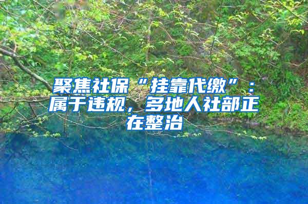 聚焦社保“挂靠代缴”：属于违规，多地人社部正在整治