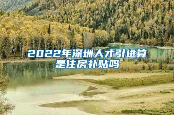 2022年深圳人才引进算是住房补贴吗