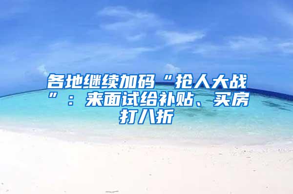 各地继续加码“抢人大战”：来面试给补贴、买房打八折