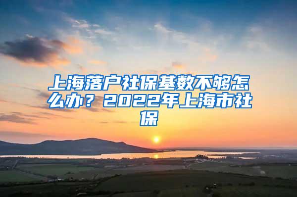 上海落户社保基数不够怎么办？2022年上海市社保