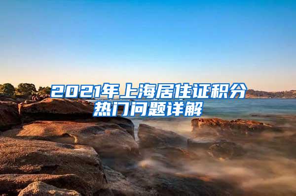 2021年上海居住证积分热门问题详解