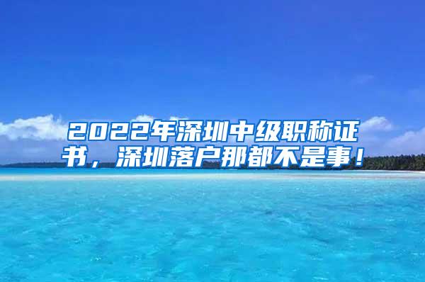 2022年深圳中级职称证书，深圳落户那都不是事！