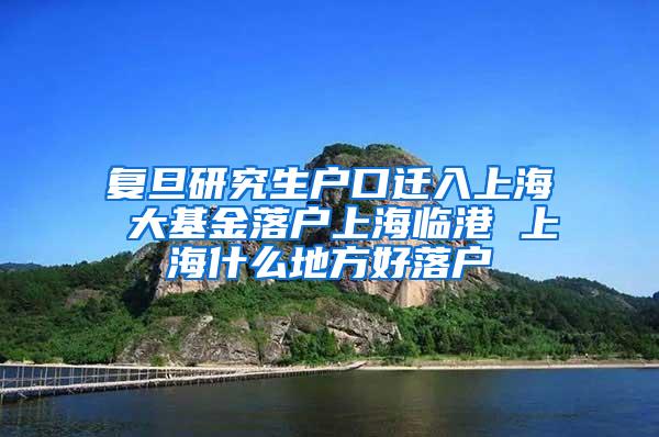 复旦研究生户口迁入上海 大基金落户上海临港 上海什么地方好落户