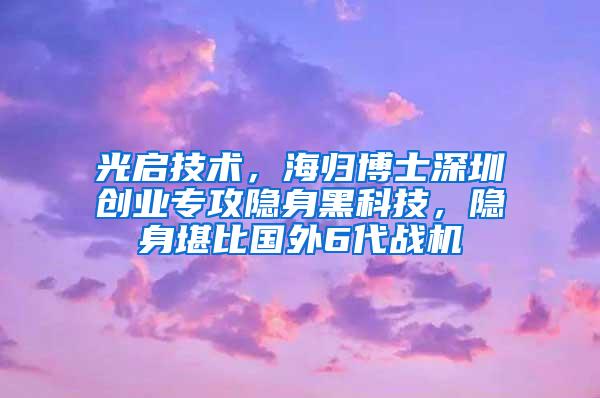 光启技术，海归博士深圳创业专攻隐身黑科技，隐身堪比国外6代战机