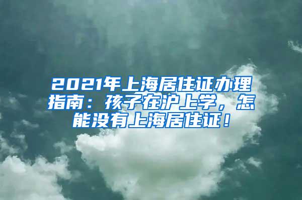 2021年上海居住证办理指南：孩子在沪上学，怎能没有上海居住证！