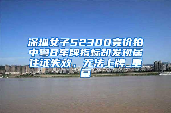 深圳女子52300竞价拍中粤B车牌指标却发现居住证失效、无法上牌_重复