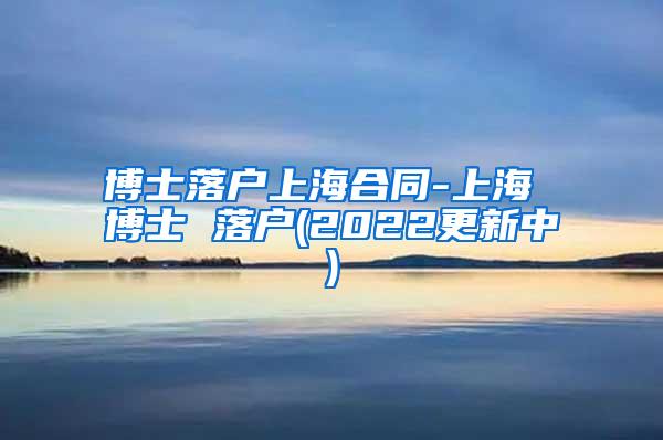 博士落户上海合同-上海 博士 落户(2022更新中)