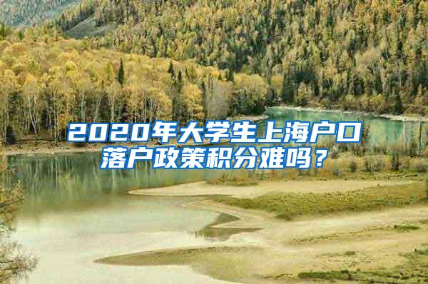 2020年大学生上海户口落户政策积分难吗？