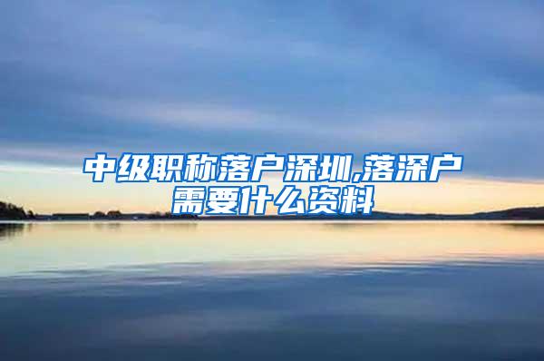 中级职称落户深圳,落深户需要什么资料