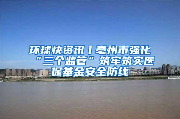 环球快资讯丨亳州市强化“三个监管”筑牢筑实医保基金安全防线