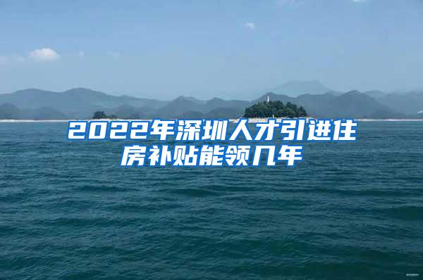 2022年深圳人才引进住房补贴能领几年