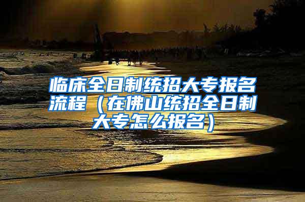 临床全日制统招大专报名流程（在佛山统招全日制大专怎么报名）