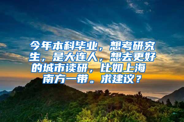 今年本科毕业，想考研究生，是大连人，想去更好的城市读研，比如上海 南方一带。求建议？