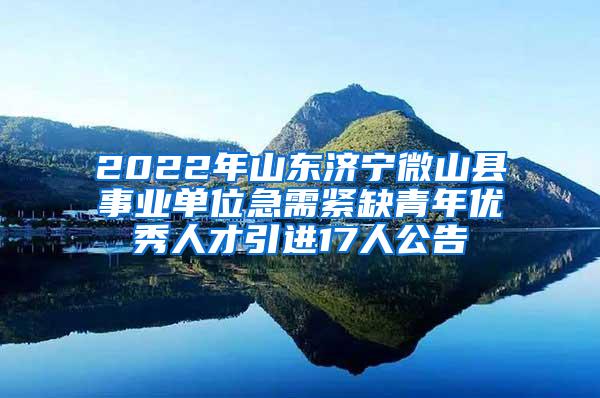 2022年山东济宁微山县事业单位急需紧缺青年优秀人才引进17人公告