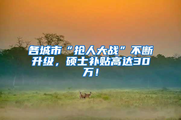 各城市“抢人大战”不断升级，硕士补贴高达30万！