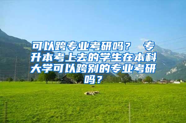 可以跨专业考研吗？ 专升本考上去的学生在本科大学可以跨别的专业考研吗？
