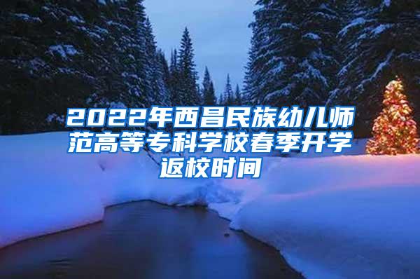 2022年西昌民族幼儿师范高等专科学校春季开学返校时间