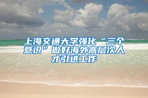 上海交通大学强化“三个意识”做好海外高层次人才引进工作