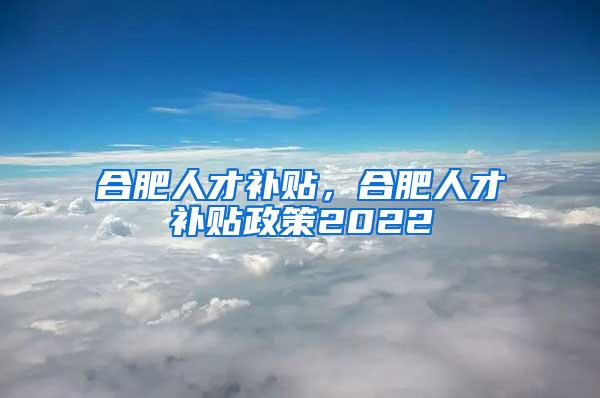 合肥人才补贴，合肥人才补贴政策2022