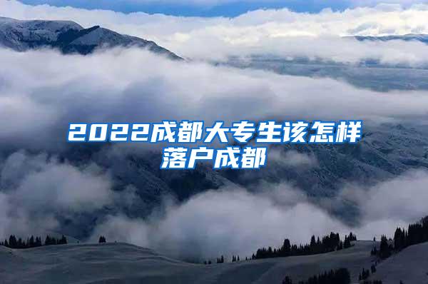 2022成都大专生该怎样落户成都