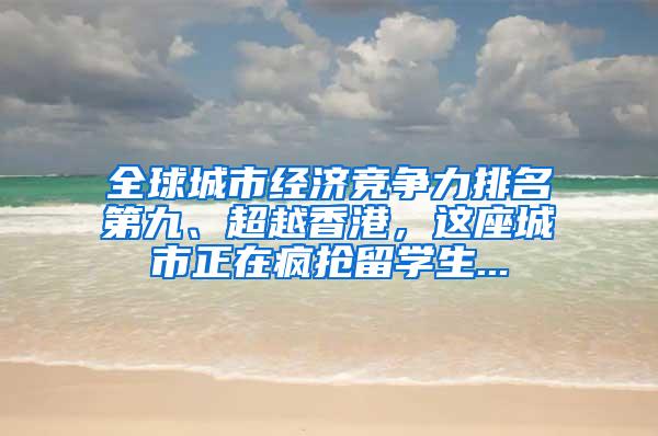 全球城市经济竞争力排名第九、超越香港，这座城市正在疯抢留学生...