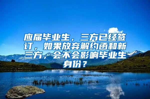 应届毕业生，三方已经签订，如果放弃解约函和新三方，会不会影响毕业生身份？