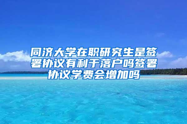 同济大学在职研究生是签署协议有利于落户吗签署协议学费会增加吗