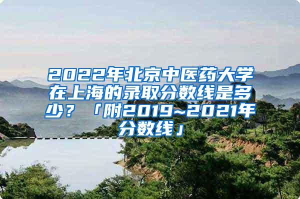 2022年北京中医药大学在上海的录取分数线是多少？「附2019~2021年分数线」