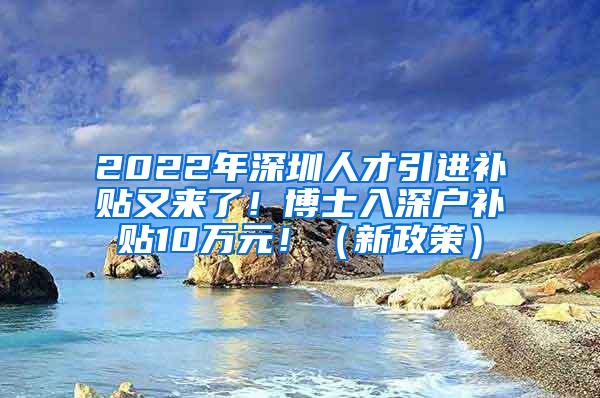 2022年深圳人才引进补贴又来了！博士入深户补贴10万元！（新政策）